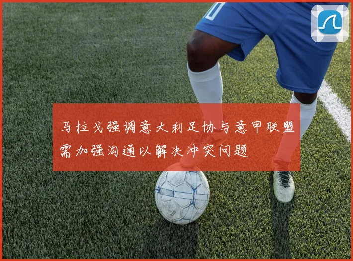 马拉戈强调意大利足协与意甲联盟需加强沟通以解决冲突问题