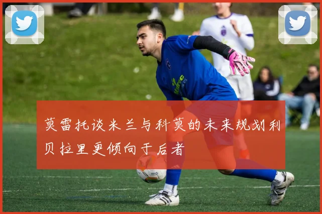 莫雷托谈米兰与科莫的未来规划利贝拉里更倾向于后者