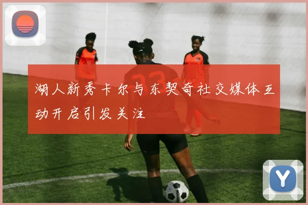 湖人新秀卡尔与东契奇社交媒体互动开启引发关注