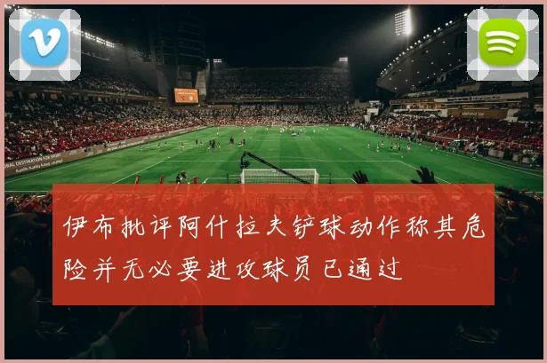 伊布批评阿什拉夫铲球动作称其危险并无必要进攻球员已通过
