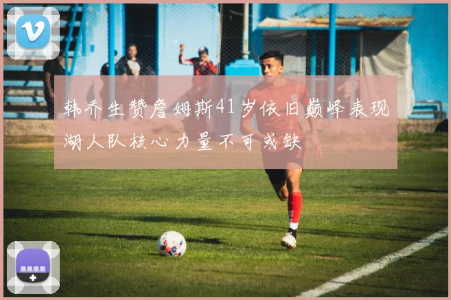 韩乔生赞詹姆斯41岁依旧巅峰表现湖人队核心力量不可或缺