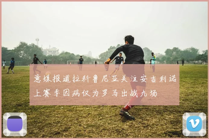 意媒报道拉科鲁尼亚关注安吉利诺上赛季因病仅为罗马出战九场