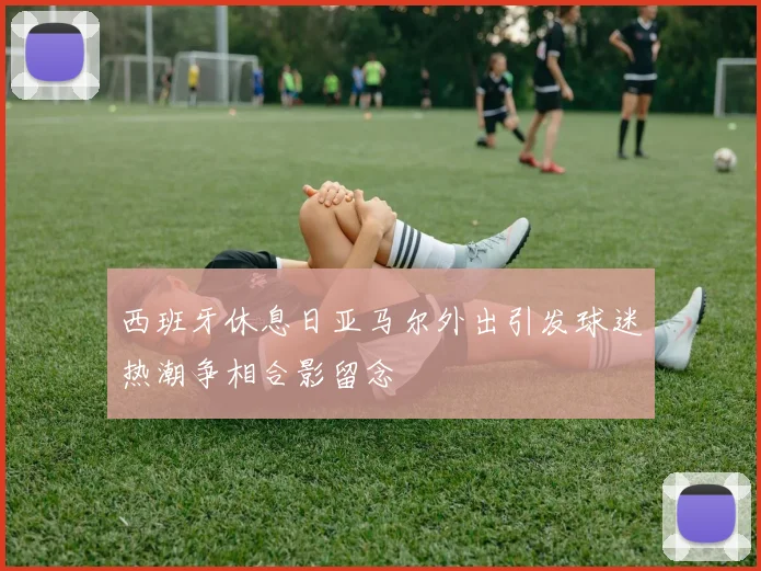 西班牙休息日亚马尔外出引发球迷热潮争相合影留念