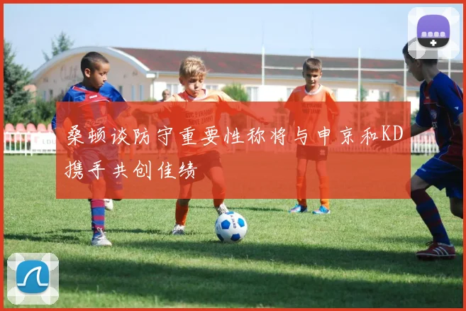桑顿谈防守重要性称将与申京和KD携手共创佳绩