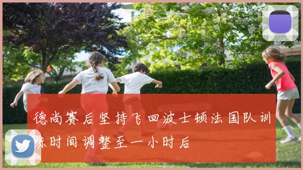 德尚赛后坚持飞回波士顿法国队训练时间调整至一小时后