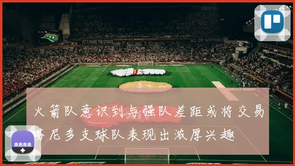 火箭队意识到与强队差距或将交易芬尼多支球队表现出浓厚兴趣