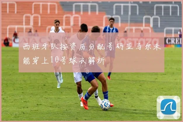 西班牙队按资历分配号码亚马尔未能穿上10号球衣解析